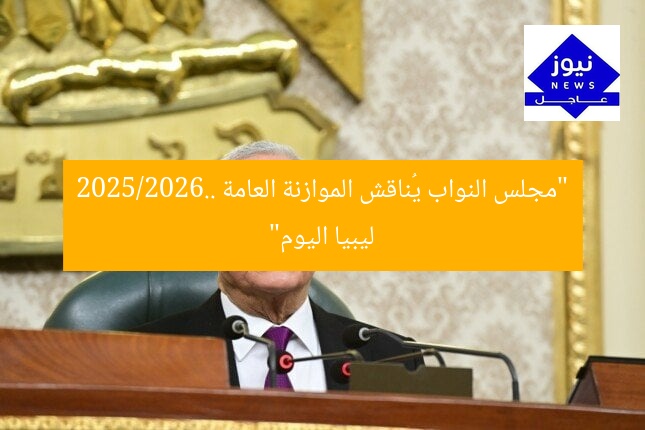 “مجلس النواب يُناقش الموازنة العامة 2025/2026.. ليبيا اليوم”