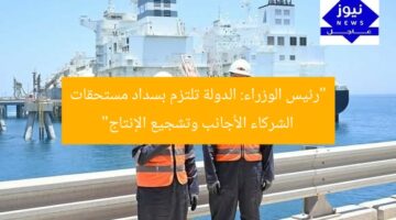 “رئيس الوزراء: الدولة تلتزم بسداد مستحقات الشركاء الأجانب وتشجيع الإنتاج”