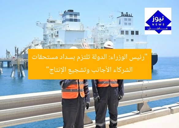 “رئيس الوزراء: الدولة تلتزم بسداد مستحقات الشركاء الأجانب وتشجيع الإنتاج”