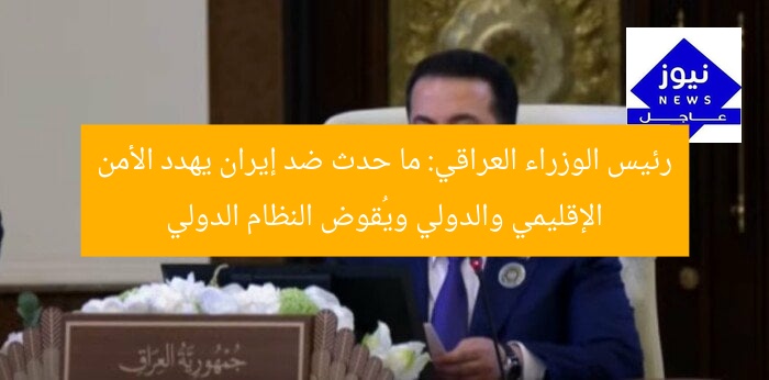 رئيس الوزراء العراقي: ما حدث ضد إيران يهدد الأمن الإقليمي والدولي ويُقوض النظام الدولي