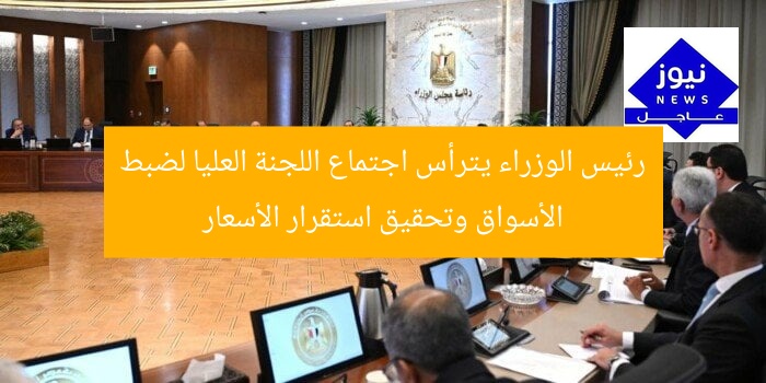 رئيس الوزراء يترأس اجتماع اللجنة العليا لضبط الأسواق وتحقيق استقرار الأسعار