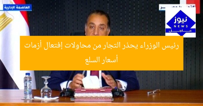 رئيس الوزراء يحذر التجار من محاولات إفتعال أزمات أسعار السلع