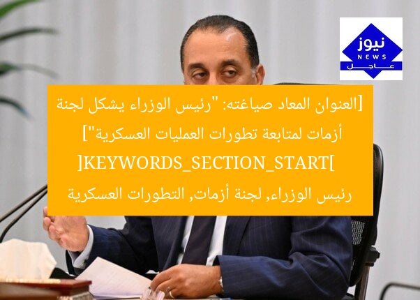[العنوان المعاد صياغته: “رئيس الوزراء يشكل لجنة أزمات لمتابعة تطورات العمليات العسكرية”]  
[KEYWORDS_SECTION_START]  
رئيس الوزراء, لجنة أزمات, التطورات العسكرية
