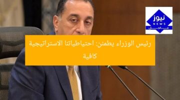رئيس الوزراء يطمئن: احتياطياتنا الاستراتيجية كافية