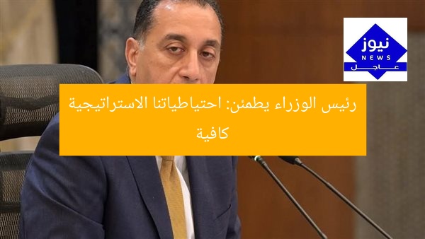 رئيس الوزراء يطمئن: احتياطياتنا الاستراتيجية كافية