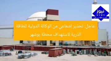 عاجل: تحذير إشعاعي من الوكالة الدولية للطاقة الذرية لاستهداف محطة بوشهر