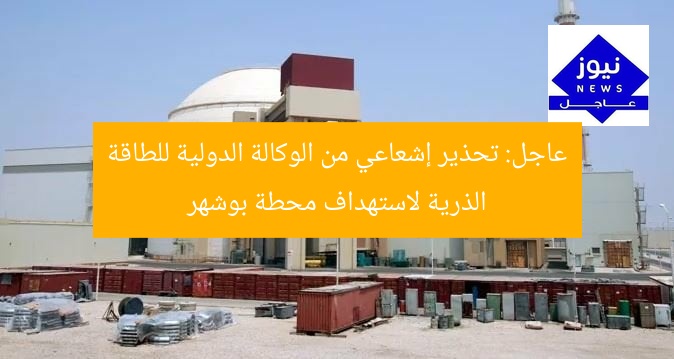 عاجل: تحذير إشعاعي من الوكالة الدولية للطاقة الذرية لاستهداف محطة بوشهر