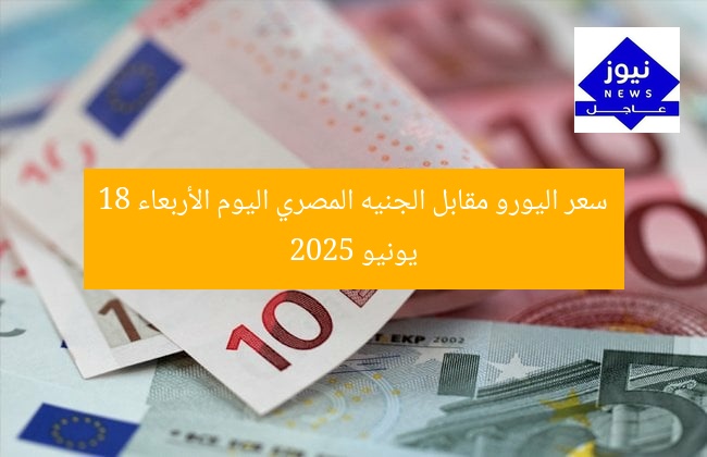 سعر اليورو مقابل الجنيه المصري اليوم الأربعاء 18 يونيو 2025