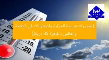 [تحذيرات شديدة الحرارة واضطرابات في الملاحة والعظمى بالقاهرة 35 درجة]