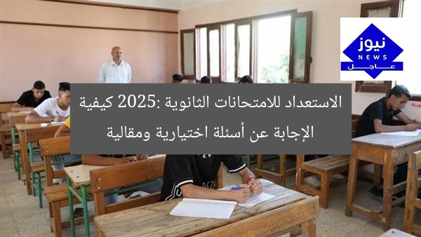الاستعداد للامتحانات الثانوية 2025: كيفية الإجابة عن أسئلة اختيارية ومقالية