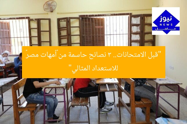 “قبل الامتحانات.. 3 نصائح حاسمة من «أمهات مصر» للاستعداد المثالي”