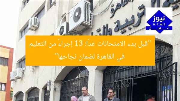 “قبل بدء الامتحانات غدًا: 13 إجراءً من التعليم في القاهرة لضمان نجاحها”