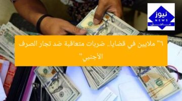 “6 ملايين في قضايا.. ضربات متعاقبة ضد تجار الصرف الأجنبي”