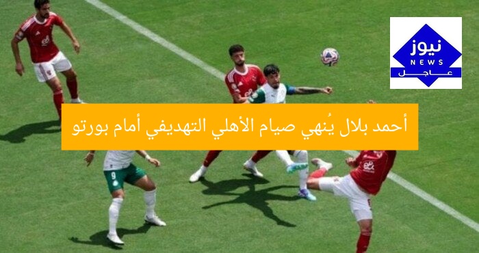 أحمد بلال يُنهي صيام الأهلي التهديفي أمام بورتو