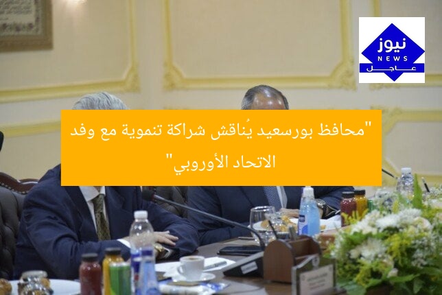 “محافظ بورسعيد يُناقش شراكة تنموية مع وفد الاتحاد الأوروبي”