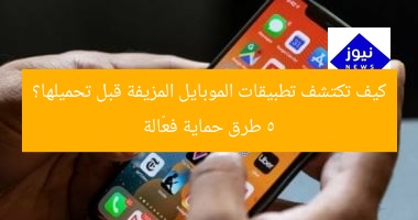كيف تكتشف تطبيقات الموبايل المزيفة قبل تحميلها؟ 5 طرق حماية فعّالة