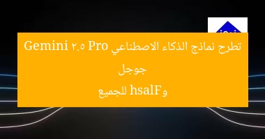جوجل تطرح نماذج الذكاء الاصطناعي Gemini 2.5 Pro وFlash للجميع