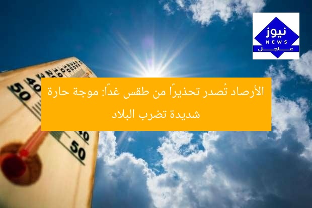 الأرصاد تُصدر تحذيرًا من طقس غدًا: موجة حارة شديدة تضرب البلاد