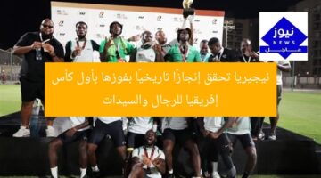 نيجيريا تحقق إنجازًا تاريخيًا بفوزها بأول كأس إفريقيا للرجال والسيدات