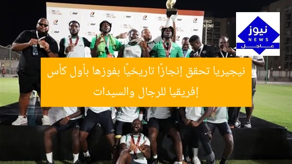 نيجيريا تحقق إنجازًا تاريخيًا بفوزها بأول كأس إفريقيا للرجال والسيدات