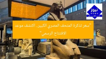 “سعر تذكرة المتحف المصري الكبير.. اكتشف موعد الافتتاح الرسمي”
