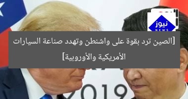 [الصين ترد بقوة على واشنطن وتهدد صناعة السيارات الأمريكية والأوروبية]