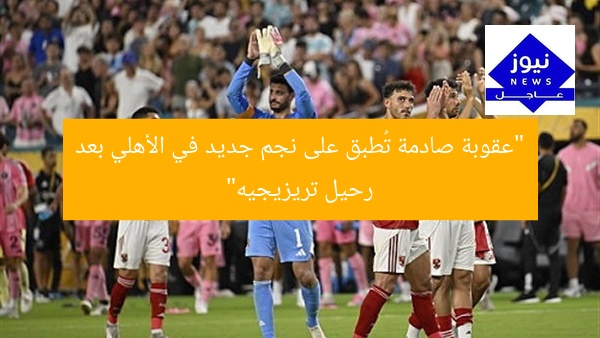 “عقوبة صادمة تُطبق على نجم جديد في الأهلي بعد رحيل تريزيجيه”