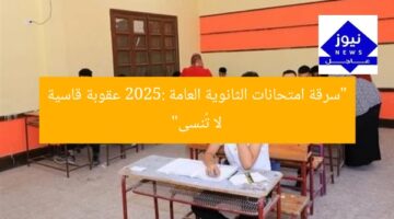 “سرقة امتحانات الثانوية العامة 2025: عقوبة قاسية لا تُنسى”
