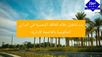 بدء تشغيل نظام الطاقة الشمسية في المباني الحكومية بالعاصمة الإدارية