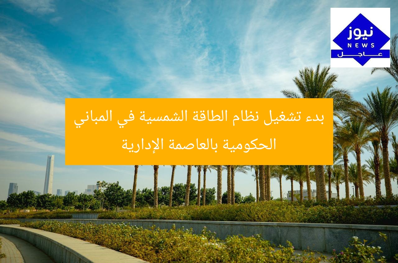 بدء تشغيل نظام الطاقة الشمسية في المباني الحكومية بالعاصمة الإدارية