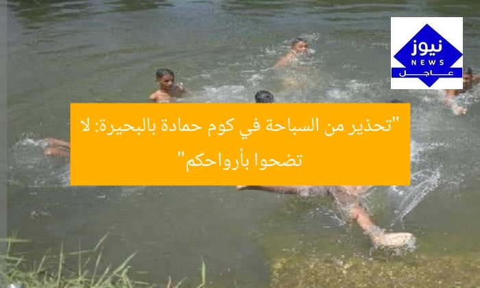 “تحذير من السباحة في كوم حمادة بالبحيرة: لا تضحوا بأرواحكم”