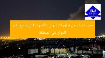 مصر تحذر من تطورات إيران الأخيرة: قلق واسع يُثير التوتر في المنطقة