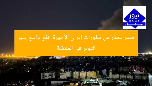 مصر تحذر من تطورات إيران الأخيرة: قلق واسع يُثير التوتر في المنطقة