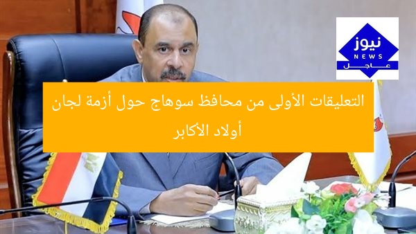 التعليقات الأولى من محافظ سوهاج حول أزمة لجان أولاد الأكابر