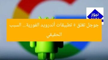 جوجل تغلق 5 تطبيقات أندرويد الفورية… السبب الحقيقي