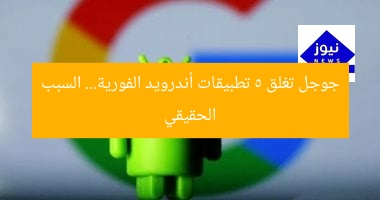 جوجل تغلق 5 تطبيقات أندرويد الفورية… السبب الحقيقي