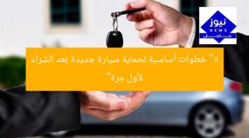 “5 خطوات أساسية لحماية سيارة جديدة بعد الشراء لأول مرة”
