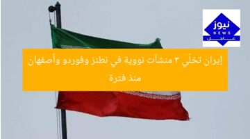 إيران تخلّي 3 منشآت نووية في نطنز وفوردو وأصفهان منذ فترة