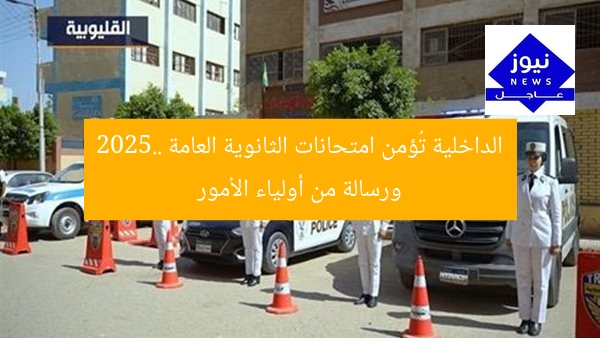 الداخلية تُؤمن امتحانات الثانوية العامة 2025.. ورسالة من أولياء الأمور