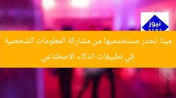 ميتا تحذر مستخدميها من مشاركة المعلومات الشخصية في تطبيقات الذكاء الاصطناعي