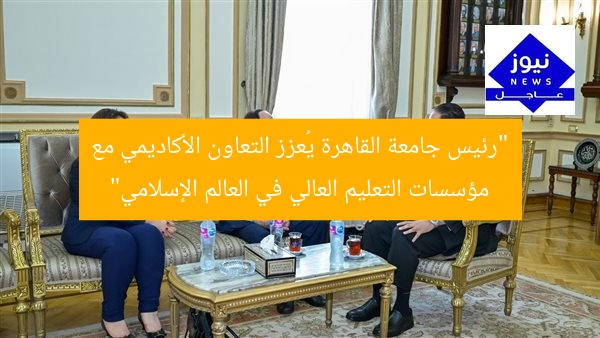 “رئيس جامعة القاهرة يُعزز التعاون الأكاديمي مع مؤسسات التعليم العالي في العالم الإسلامي”