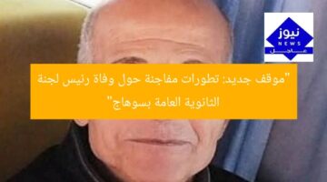 “موقف جديد: تطورات مفاجئة حول وفاة رئيس لجنة الثانوية العامة بسوهاج”