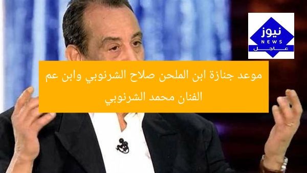موعد جنازة ابن الملحن صلاح الشرنوبي وابن عم الفنان محمد الشرنوبي