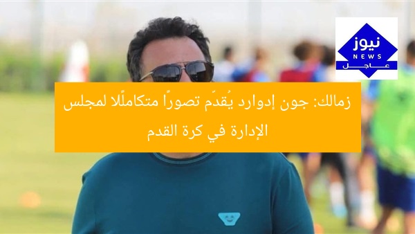 زمالك: جون إدوارد يُقدّم تصورًا متكاملًا لمجلس الإدارة في كرة القدم