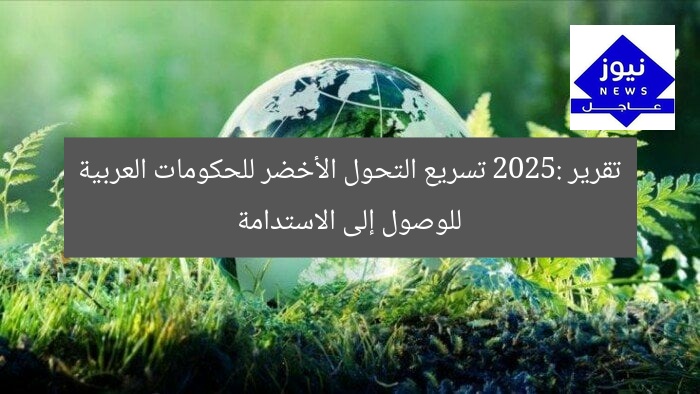 تقرير 2025: تسريع التحول الأخضر للحكومات العربية للوصول إلى الاستدامة