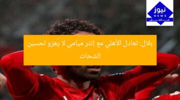 بلال: تعادل الأهلي مع إنتر ميامي لا يُعزو لحسين الشحات
