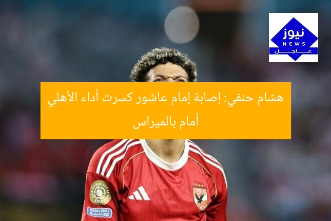 هشام حنفي: إصابة إمام عاشور كسرت أداء الأهلي أمام بالميراس
