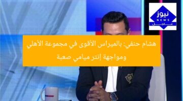 هشام حنفي: بالميراس الأقوى في مجموعة الأهلي ومواجهة إنتر ميامي صعبة