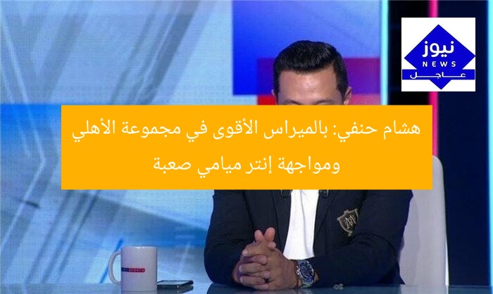 هشام حنفي: بالميراس الأقوى في مجموعة الأهلي ومواجهة إنتر ميامي صعبة