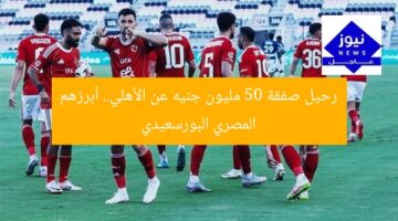 رحيل صفقة 50 مليون جنيه عن الأهلي.. أبرزهم المصري البورسعيدي